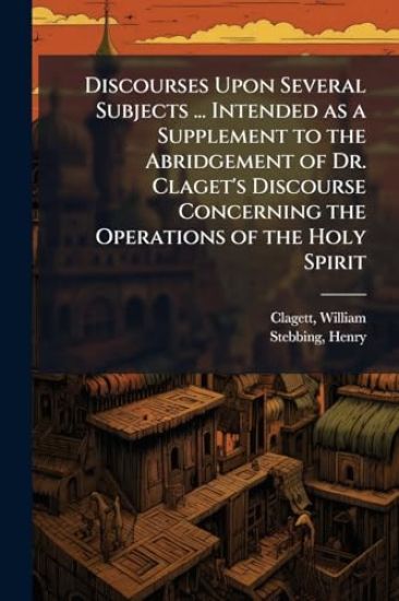 Discourses Upon Several Subjects ... Intended as a Supplement to the Abridgement of Dr. Claget's Discourse Concerning the Operations of the Holy Spirit