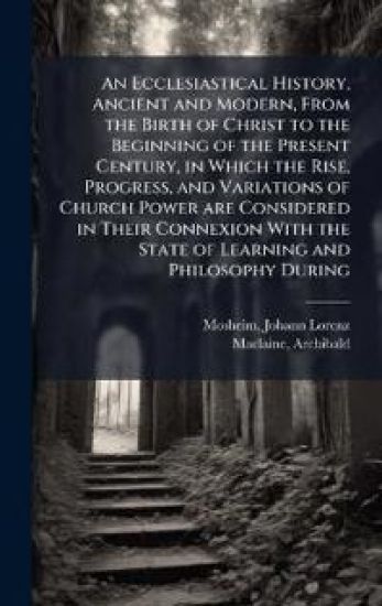 An Ecclesiastical History, Ancient and Modern, From the Birth of Christ to the Beginning of the Present Century, in Which the Rise, Progress, and Variations of Church Power are Considered in Their Connexion With the State of Learning and Philosophy During