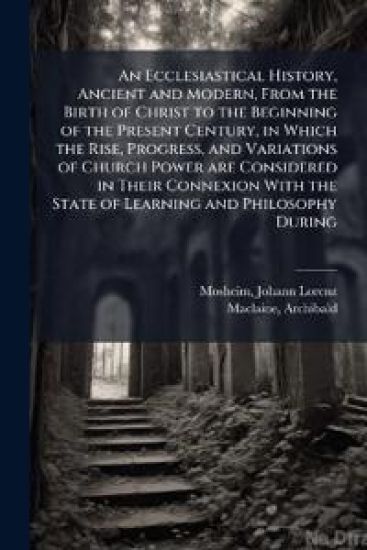 An Ecclesiastical History, Ancient and Modern, From the Birth of Christ to the Beginning of the Present Century, in Which the Rise, Progress, and Variations of Church Power are Considered in Their Connexion With the State of Learning and Philosophy During