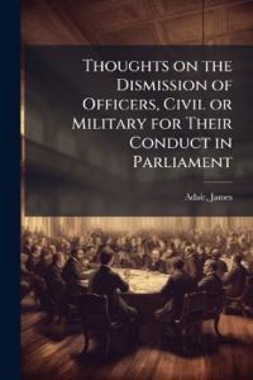 Thoughts on the Dismission of Officers, Civil or Military for Their Conduct in Parliament