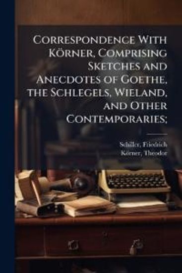Correspondence With Körner, Comprising Sketches and Anecdotes of Goethe, the Schlegels, Wieland, and Other Contemporaries;