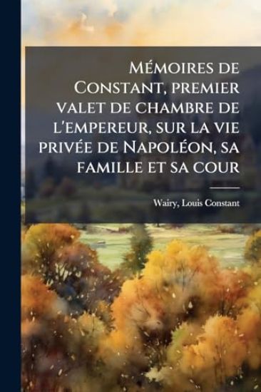 MÃ(c)moires de Constant, premier valet de chambre de l'empereur, sur la vie privÃ(c)e de NapolÃ(c)on, sa famille et sa cour