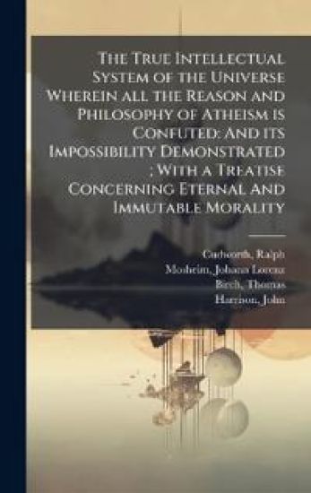 The True Intellectual System of the Universe Wherein all the Reason and Philosophy of Atheism is Confuted