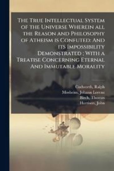 The True Intellectual System of the Universe Wherein all the Reason and Philosophy of Atheism is Confuted