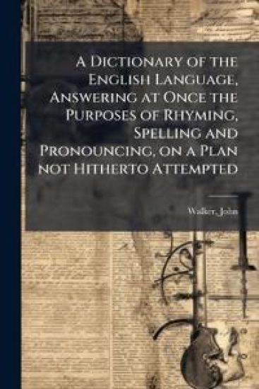 A Dictionary of the English Language, Answering at Once the Purposes of Rhyming, Spelling and Pronouncing, on a Plan not Hitherto Attempted