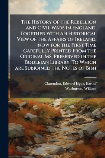 The History of the Rebellion and Civil Wars in England, Together With an Historical View of the Affairs of Ireland, now for the First Time Carefully Printed From the Original MS. Preserved in the Bodleian Library