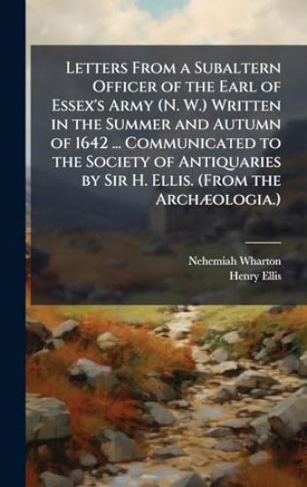 Letters From a Subaltern Officer of the Earl of Essex's Army (N. W.) Written in the Summer and Autumn of 1642 ... Communicated to the Society of Antiq