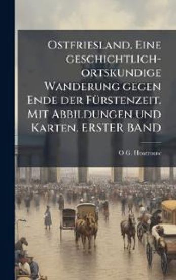 Ostfriesland. Eine geschichtlich-ortskundige Wanderung gegen Ende der FÃ1/4rstenzeit. Mit Abbildungen und Karten. ERSTER BAND