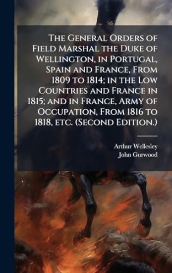 The General Orders of Field Marshal the Duke of Wellington, in Portugal, Spain and France, From 1809 to 1814; in the Low Countries and France in 1815; and in France, Army of Occupation, From 1816 to 1818, etc. (Second Edition.)