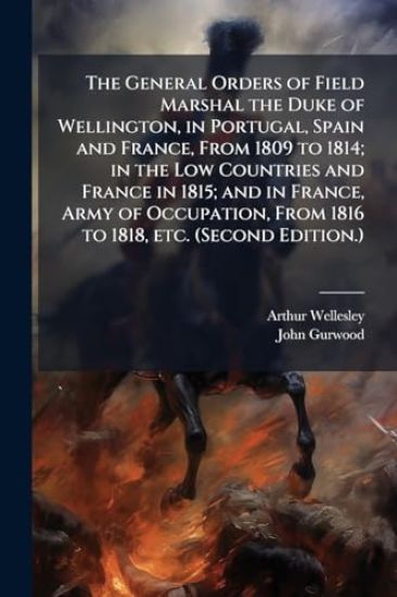 The General Orders of Field Marshal the Duke of Wellington, in Portugal, Spain and France, From 1809 to 1814; in the Low Countries and France in 1815;
