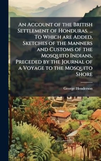 An Account of the British Settlement of Honduras. ... To Which are Added, Sketches of the Manners and Customs of the Mosquito Indians, Preceded by the Journal of a Voyage to the Mosquito Shore