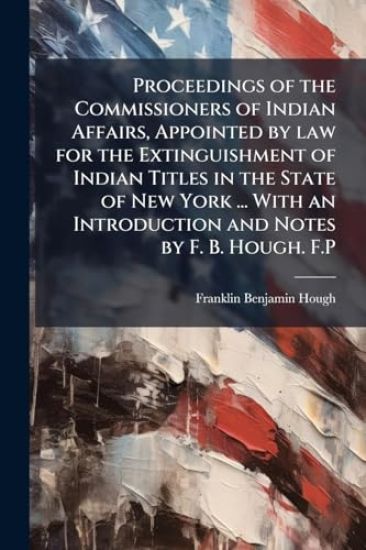 Proceedings of the Commissioners of Indian Affairs, Appointed by law for the Extinguishment of Indian Titles in the State of New York ... With an Introduction and Notes by F. B. Hough. F.P