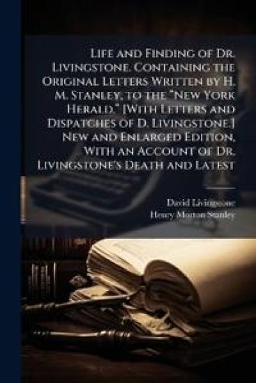 Life and Finding of Dr. Livingstone. Containing the Original Letters Written by H. M. Stanley, to the â??New York Herald.â? [With Letters and Dispatches of D. Livingstone.] New and Enlarged Edition, With an Account of Dr. Livingstone's