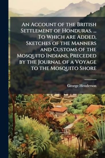 An Account of the British Settlement of Honduras. ... To Which are Added, Sketches of the Manners and Customs of the Mosquito Indians, Preceded by the Journal of a Voyage to the Mosquito Shore
