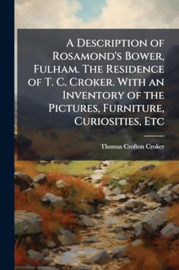 A Description of Rosamond's Bower, Fulham. The Residence of T. C. Croker. With an Inventory of the Pictures, Furniture, Curiosities, Etc