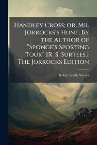 Handley Cross; or, Mr. Jorrocks's Hunt. By the Author of â??Sponge's Sporting Tourâ? [R. S. Surtees.] The Jorrocks Edition