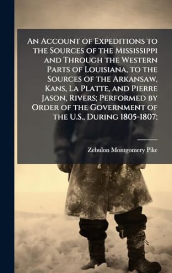 An Account of Expeditions to the Sources of the Mississippi and Through the Western Parts of Louisiana, to the Sources of the Arkansaw, Kans, La Platte, and Pierre Jason, Rivers; Performed by Order of the Government of the U.S., During 1805-1807;