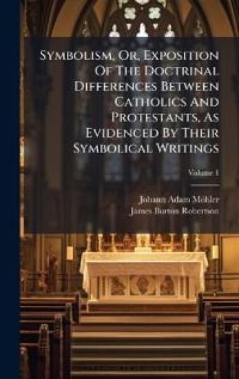 Symbolism, Or, Exposition Of The Doctrinal Differences Between Catholics And Protestants, As Evidenced By Their Symbolical Writings