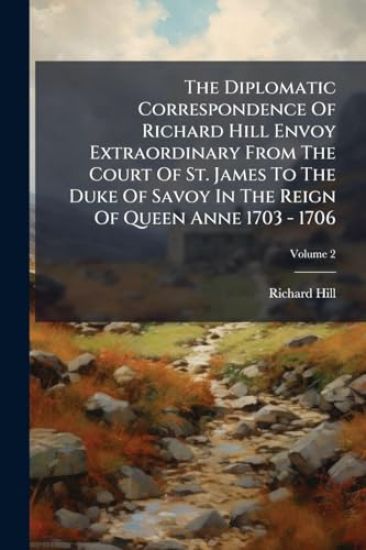 The Diplomatic Correspondence Of Richard Hill Envoy Extraordinary From The Court Of St. James To The Duke Of Savoy In The Reign Of Queen Anne 1703 - 1