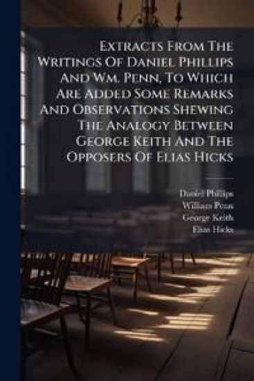 Extracts From The Writings Of Daniel Phillips And Wm. Penn, To Which Are Added Some Remarks And Observations Shewing The Analogy Between George Keith And The Opposers Of Elias Hicks