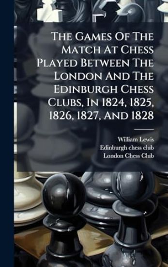 The Games Of The Match At Chess Played Between The London And The Edinburgh Chess Clubs, In 1824, 1825, 1826, 1827, And 1828
