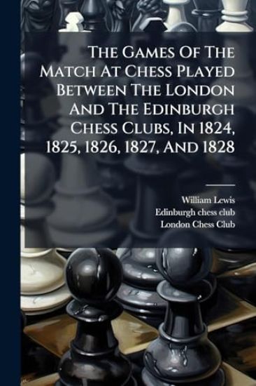 The Games Of The Match At Chess Played Between The London And The Edinburgh Chess Clubs, In 1824, 1825, 1826, 1827, And 1828