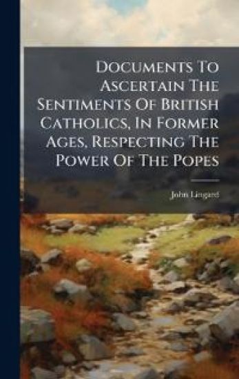 Documents To Ascertain The Sentiments Of British Catholics, In Former Ages, Respecting The Power Of The Popes