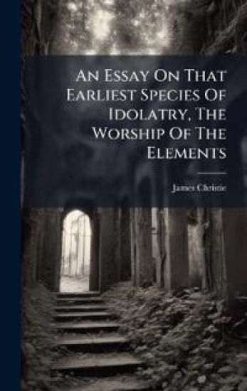 An Essay On That Earliest Species Of Idolatry, The Worship Of The Elements – James Christie, kirjan kansikuva