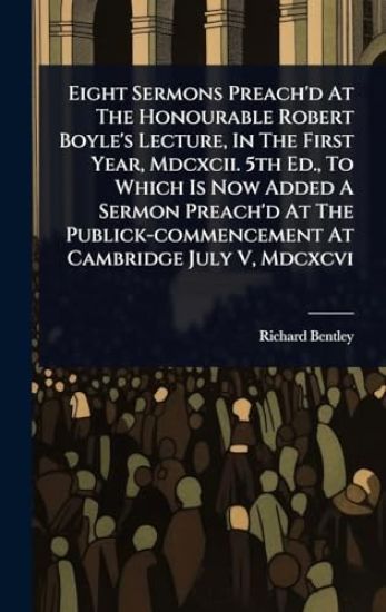 Eight Sermons Preach'd At The Honourable Robert Boyle's Lecture, In The First Year, Mdcxcii. 5th Ed., To Which Is Now Added A Sermon Preach'd At The Publick-commencement At Cambridge July V, Mdcxcvi
