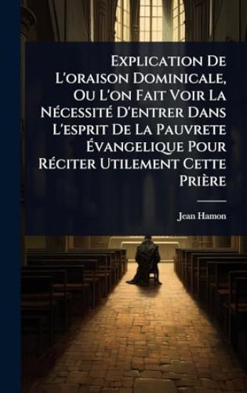 Explication De L'oraison Dominicale, Ou L'on Fait Voir La NÃ(c)cessitÃ(c) D'entrer Dans L'esprit De La Pauvrete Ã?vangelique Pour RÃ(c)citer Utilement Cette Prière