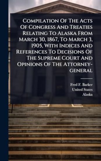 Compilation Of The Acts Of Congress And Treaties Relating To Alaska From March 30, 1867, To March 3, 1905, With Indices And References To Decisions Of The Supreme Court And Opinions Of The Attorney-general
