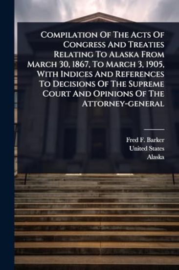 Compilation Of The Acts Of Congress And Treaties Relating To Alaska From March 30, 1867, To March 3, 1905, With Indices And References To Decisions Of The Supreme Court And Opinions Of The Attorney-general