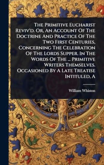 The Primitive Eucharist Reviv'd. Or, An Account Of The Doctrine And Practice Of The Two First Centuries, Concerning The Celebration Of The Lords Supper. In The Words Of The ... Primitive Writers Themselves. Occasioned By A Late Treatise Intituled, A