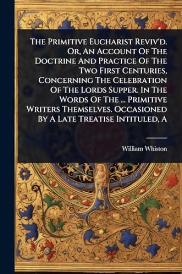 The Primitive Eucharist Reviv'd. Or, An Account Of The Doctrine And Practice Of The Two First Centuries, Concerning The Celebration Of The Lords Supper. In The Words Of The ... Primitive Writers Themselves. Occasioned By A Late Treatise Intituled, A