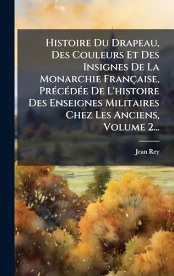 Histoire Du Drapeau, Des Couleurs Et Des Insignes De La Monarchie Française, PrÃ(c)cÃ(c)dÃ(c)e De L'histoire Des Enseignes Militaires Chez Les Anciens, Volume 2...