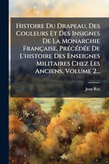 Histoire Du Drapeau, Des Couleurs Et Des Insignes De La Monarchie Française, PrÃ(c)cÃ(c)dÃ(c)e De L'histoire Des Enseignes Militaires Chez Les Anciens, Volume 2...