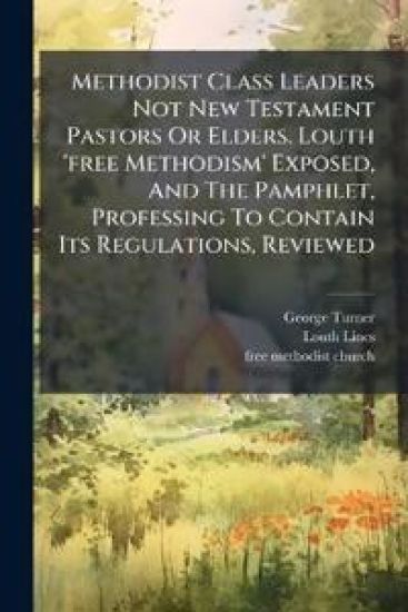 Methodist Class Leaders Not New Testament Pastors Or Elders. Louth 'free Methodism' Exposed, And The Pamphlet, Professing To Contain Its Regulations, Reviewed