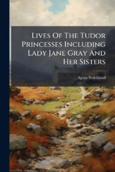 Lives Of The Tudor Princesses Including Lady Jane Gray And Her Sisters