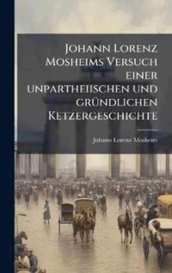 Johann Lorenz Mosheims Versuch einer unpartheiischen und grÃ1/4ndlichen Ketzergeschichte