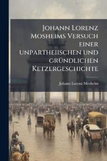 Johann Lorenz Mosheims Versuch einer unpartheiischen und grÃ1/4ndlichen Ketzergeschichte