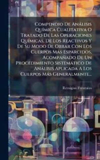 Compendio De Anàlisis QuÃ-mica Cualitativa O Tratado De Las Operaciones QuÃ-micas, De Los Reactivos Y De Su Modo De Obrar Con Los Cuerpos Màs Esparcidos, Acompañado De Un Procedimiento Sistemàtico De Anàlisis Aplicada A Los Cuerpos Màs Generalmente...
