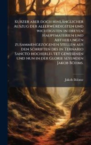 Kurzer aber doch hinlänglicher Auszug der allerwÃ1/4rdigsten und wichtigsten in dreyen Hauptmaterien und Abtheilungen zusammengezogenen Stellen aus den Schriften des in Ternario Sancto hocherleutet gewesenen und nun in der Glorie seyenden Jakob Böhms.