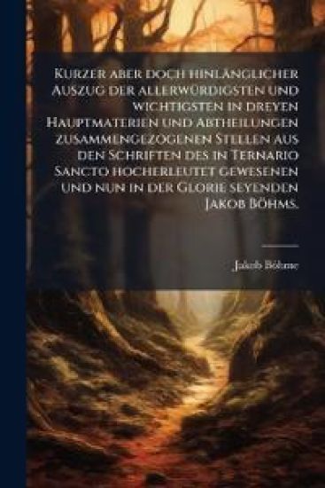 Kurzer aber doch hinlänglicher Auszug der allerwÃ1/4rdigsten und wichtigsten in dreyen Hauptmaterien und Abtheilungen zusammengezogenen Stellen aus den Schriften des in Ternario Sancto hocherleutet gewesenen und nun in der Glorie seyenden Jakob Böhms.