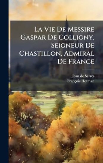 La Vie De Messire Gaspar De Colligny, Seigneur De Chastillon, Admiral De France