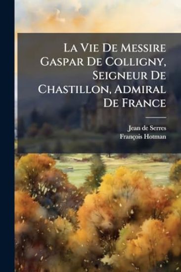 La Vie De Messire Gaspar De Colligny, Seigneur De Chastillon, Admiral De France