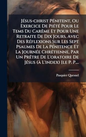 JÃ(c)sus-christ PÃ(c)nitent, Ou Exercice De PiÃ(c)tÃ(c) Pour Le Tems Du CarÃame Et Pour Une Retraite De Dix Jours, Avec Des RÃ(c)flexions Sur Les Sept Psaumes De La PÃ(c)nitence Et La JournÃ(c)e ChrÃ(c)tienne, Par Un PrÃatre De L'oratoire De JÃ(c)sus (Ã L'