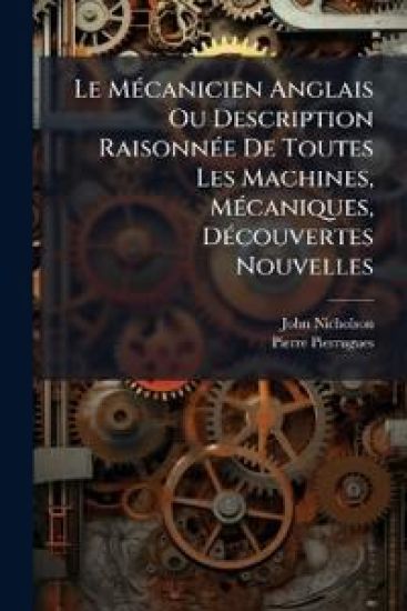 Le MÃ(c)canicien Anglais Ou Description RaisonnÃ(c)e De Toutes Les Machines, MÃ(c)caniques, DÃ(c)couvertes Nouvelles