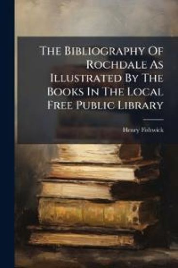 The Bibliography Of Rochdale As Illustrated By The Books In The Local Free Public Library