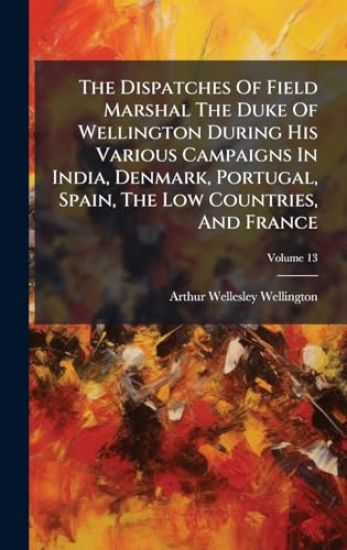 The Dispatches Of Field Marshal The Duke Of Wellington During His Various Campaigns In India, Denmark, Portugal, Spain, The Low Countries, And France
