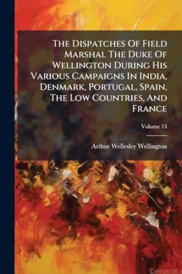 The Dispatches Of Field Marshal The Duke Of Wellington During His Various Campaigns In India, Denmark, Portugal, Spain, The Low Countries, And France